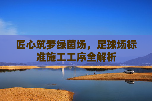 匠心筑梦绿茵场,足球场标准施工工序全解析