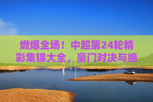 燃爆全场!中超第24轮精彩集锦大全,豪门对决与绝杀时刻回顾
