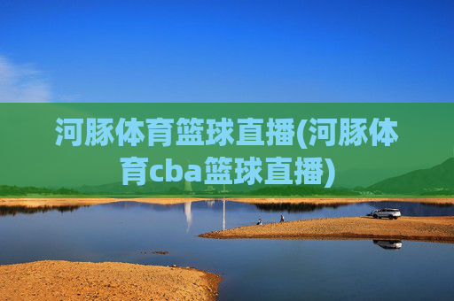 河豚体育篮球直播(河豚体育cba篮球直播)