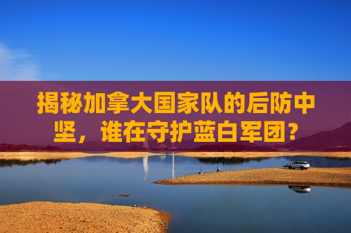 揭秘加拿大国家队的后防中坚,谁在守护蓝白军团?
