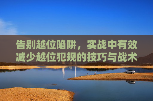 告别越位陷阱,实战中有效减少越位犯规的技巧与战术