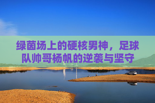 绿茵场上的硬核男神,足球队帅哥杨帆的逆袭与坚守