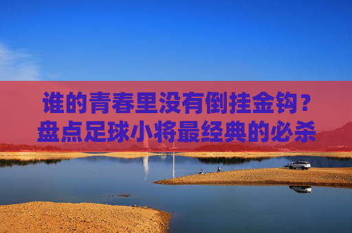 谁的青春里没有倒挂金钩?盘点足球小将最经典的必杀技