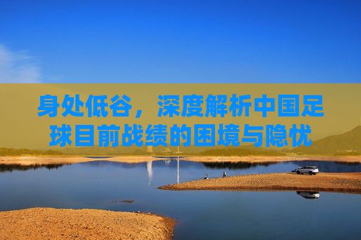 身处低谷,深度解析中国足球目前战绩的困境与隐忧
