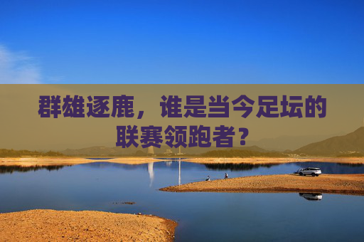 群雄逐鹿,谁是当今足坛的联赛领跑者?