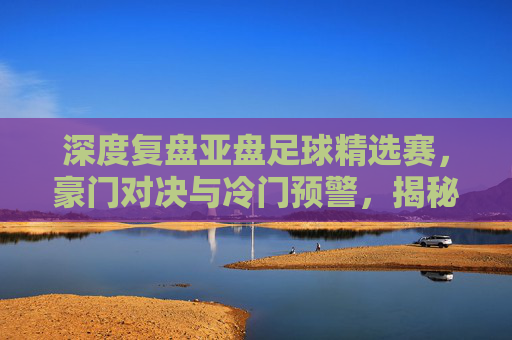 深度复盘亚盘足球精选赛,豪门对决与冷门预警,揭秘胜负关键