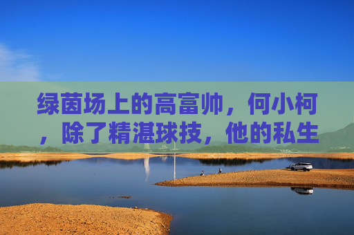 绿茵场上的高富帅,何小柯,除了精湛球技,他的私生活究竟藏着谁?