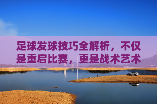 足球发球技巧全解析,不仅是重启比赛,更是战术艺术