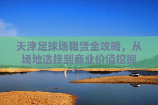 天津足球场租赁全攻略,从场地选择到商业价值挖掘