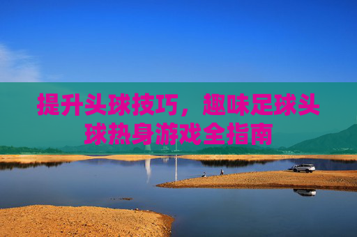 提升头球技巧,趣味足球头球热身游戏全指南