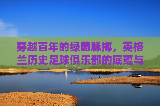穿越百年的绿茵脉搏，英格兰历史足球俱乐部的底蕴与荣光