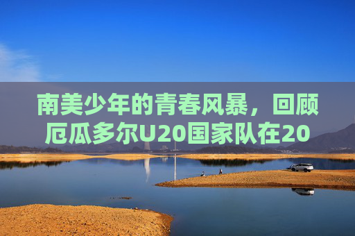 南美少年的青春风暴，回顾厄瓜多尔U20国家队在2024年U20世界杯的荣耀与遗憾