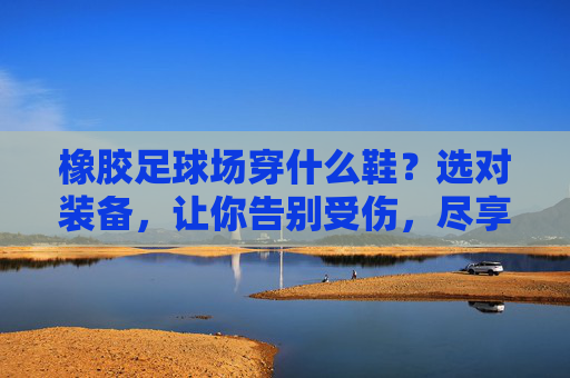 橡胶足球场穿什么鞋？选对装备，让你告别受伤，尽享绿茵乐趣！