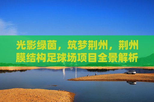 光影绿茵,筑梦荆州,荆州膜结构足球场项目全景解析