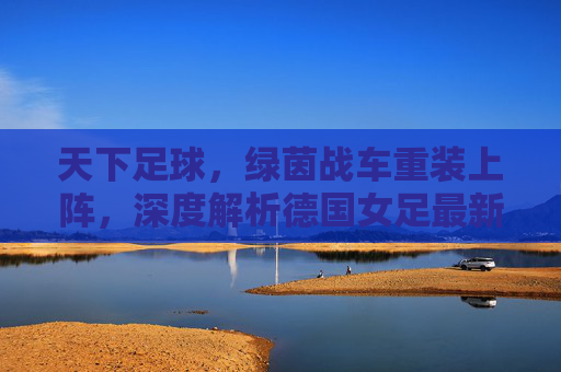 天下足球，绿茵战车重装上阵，深度解析德国女足最新大名单