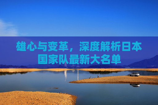 雄心与变革，深度解析日本国家队最新大名单