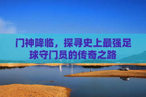 门神降临，探寻史上最强足球守门员的传奇之路