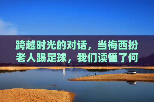 跨越时光的对话，当梅西扮老人踢足球，我们读懂了何为热爱