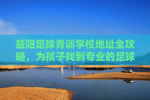 益阳足球青训学校地址全攻略,为孩子找到专业的足球启蒙地