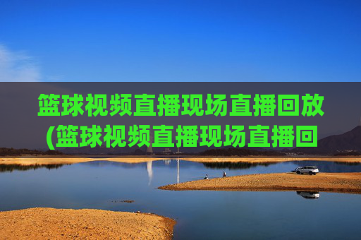 篮球视频直播现场直播回放(篮球视频直播现场直播回放在哪看)
