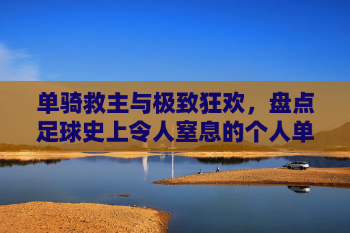 单骑救主与极致狂欢,盘点足球史上令人窒息的个人单场进球盛宴