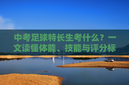 中考足球特长生考什么?一文读懂体能、技能与评分标准全攻略