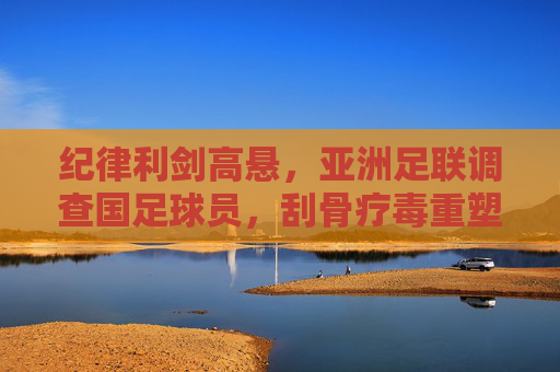 纪律利剑高悬,亚洲足联调查国足球员,刮骨疗毒重塑信任