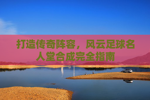 打造传奇阵容,风云足球名人堂合成完全指南