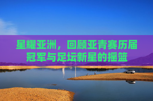 星耀亚洲，回顾亚青赛历届冠军与足坛新星的摇篮