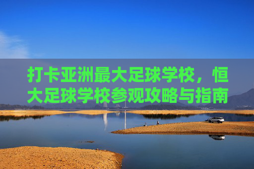 打卡亚洲最大足球学校,恒大足球学校参观攻略与指南
