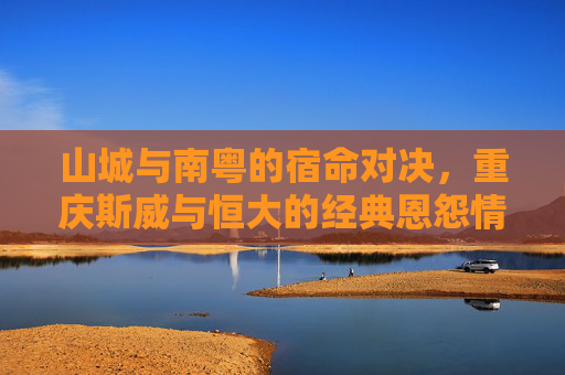 山城与南粤的宿命对决,重庆斯威与恒大的经典恩怨情仇