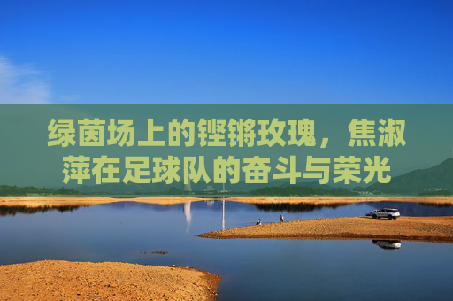 绿茵场上的铿锵玫瑰,焦淑萍在足球队的奋斗与荣光