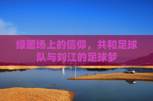 绿茵场上的信仰，共和足球队与刘江的足球梦