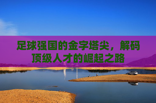 足球强国的金字塔尖,解码顶级人才的崛起之路