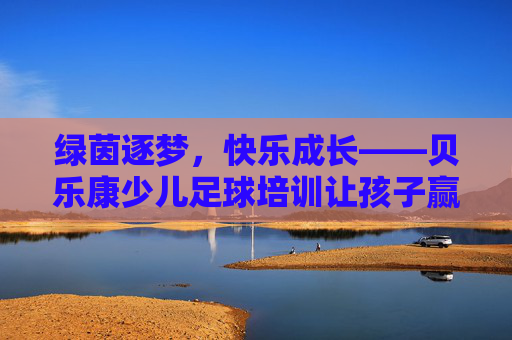 绿茵逐梦,快乐成长——贝乐康少儿足球培训让孩子赢在起跑线