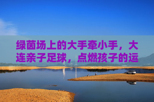 绿茵场上的大手牵小手,大连亲子足球,点燃孩子的运动基因