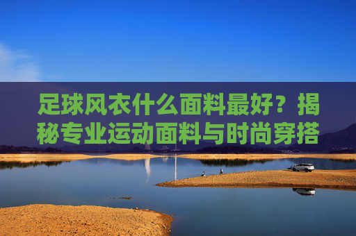 足球风衣什么面料最好?揭秘专业运动面料与时尚穿搭的完美结合