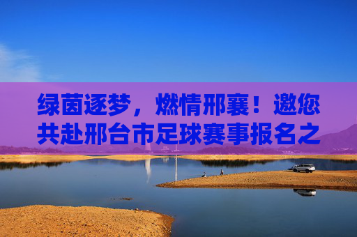 绿茵逐梦,燃情邢襄!邀您共赴邢台市足球赛事报名之旅