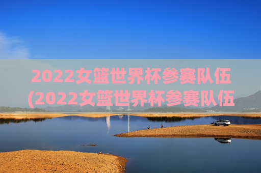 2022女篮世界杯参赛队伍(2022女篮世界杯参赛队伍有哪些)