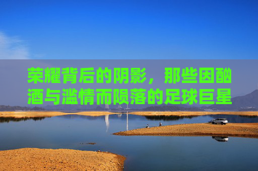 荣耀背后的阴影，那些因酗酒与滥情而陨落的足球巨星