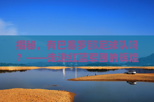 揭秘，有巴塞罗那足球队吗？——走进红蓝军团的辉煌历史
