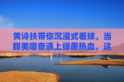 黄诗扶带你沉浸式看球,当甜美嗓音遇上绿茵热血,这氛围感我给满分!
