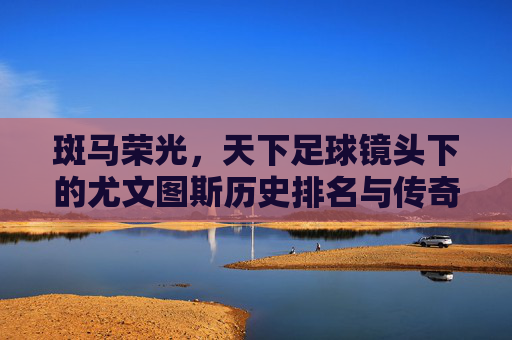 斑马荣光，天下足球镜头下的尤文图斯历史排名与传奇岁月