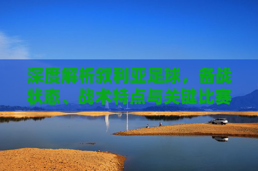 深度解析叙利亚足球，备战状态、战术特点与关键比赛预测