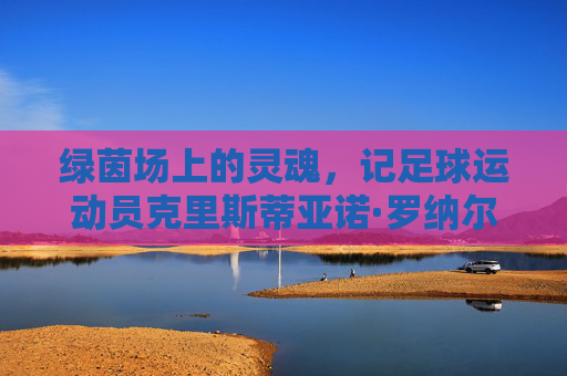 绿茵场上的灵魂,记足球运动员克里斯蒂亚诺·罗纳尔多的奋斗与荣耀
