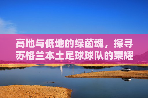高地与低地的绿茵魂,探寻苏格兰本土足球球队的荣耀与坚守