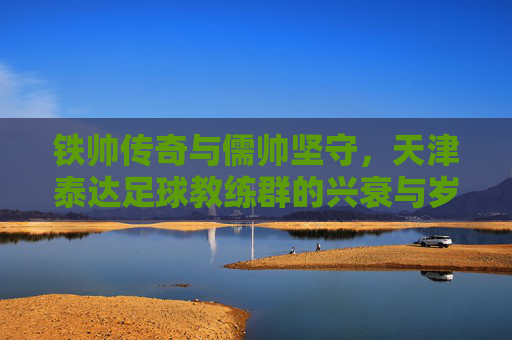 铁帅传奇与儒帅坚守，天津泰达足球教练群的兴衰与岁月长歌