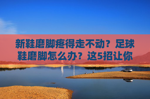 新鞋磨脚疼得走不动?足球鞋磨脚怎么办?这5招让你告别血泡噩梦!