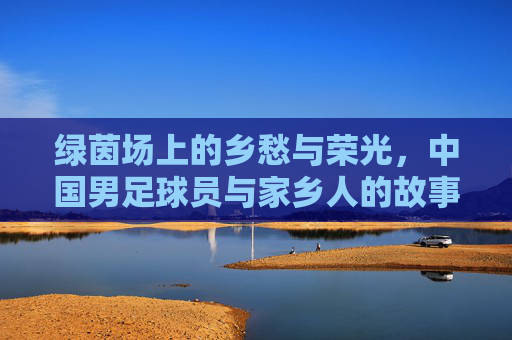 绿茵场上的乡愁与荣光,中国男足球员与家乡人的故事