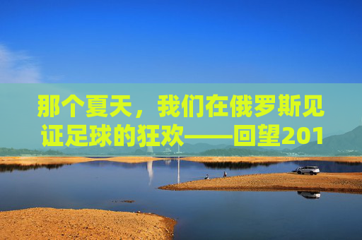 那个夏天,我们在俄罗斯见证足球的狂欢——回望2018世界杯